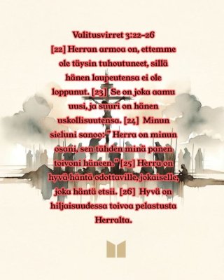 Valitusvirret 3:22-26 FinRK [22] Herran armoa on, ettemme ole täysin tuhoutuneet, sillä hänen laupeutensa ei ole loppunut. [23]  Se on joka aamu uusi, ja suuri on hänen uskollisuutensa. [24]  Minun sieluni sanoo: ” Herra on minun osani, sen tähden minä panen toivoni häneen.” [25] Herra on hyvä häntä odottaville, jokaiselle, joka häntä etsii. [26]  Hyvä on hiljaisuudessa toivoa pelastusta Herralta. 